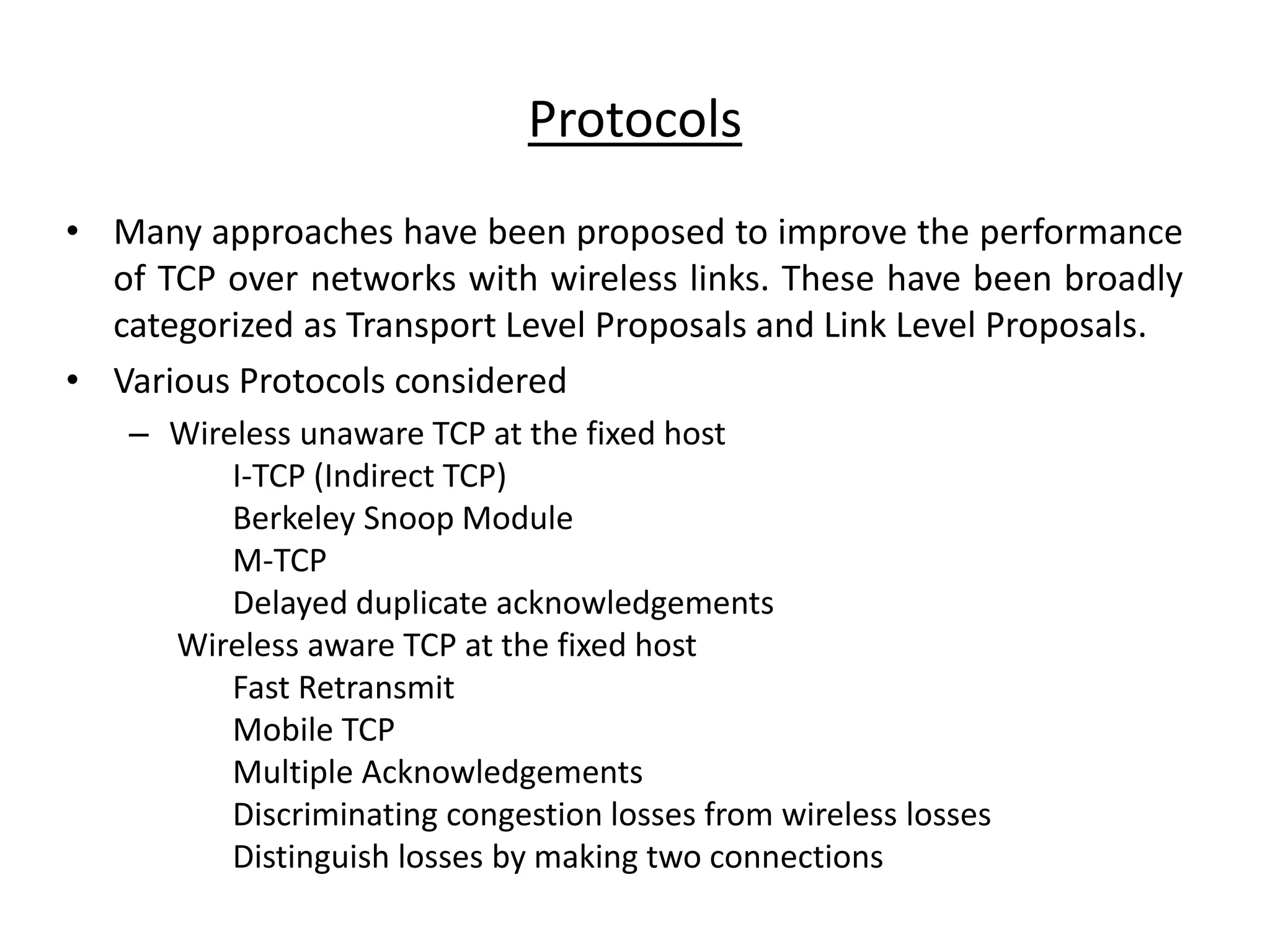 Protocols • Many approaches have been proposed to improve the performance of TCP over networks with wireless links. These have been broadly categorized as Transport Level Proposals and Link Level Proposals. • Various Protocols considered – Wireless unaware TCP at the fixed host I-TCP (Indirect TCP) Berkeley Snoop Module M-TCP Delayed duplicate acknowledgements Wireless aware TCP at the fixed host Fast Retransmit Mobile TCP Multiple Acknowledgements Discriminating congestion losses from wireless losses Distinguish losses by making two connections 
