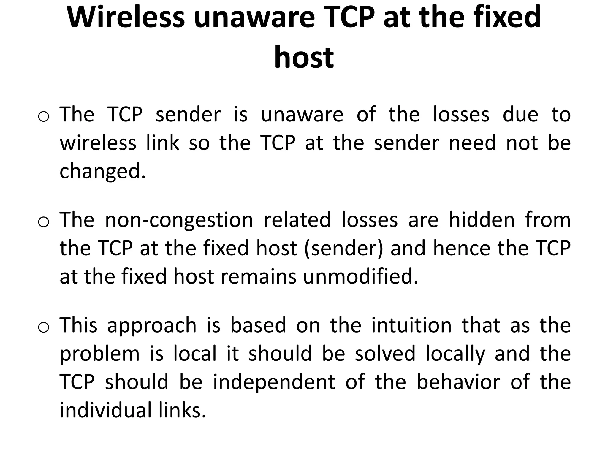 Wireless unaware TCP at the fixed host o The TCP sender is unaware of the losses due to wireless link so the TCP at the sender need not be changed. o The non-congestion related losses are hidden from the TCP at the fixed host (sender) and hence the TCP at the fixed host remains unmodified. o This approach is based on the intuition that as the problem is local it should be solved locally and the TCP should be independent of the behavior of the individual links. 