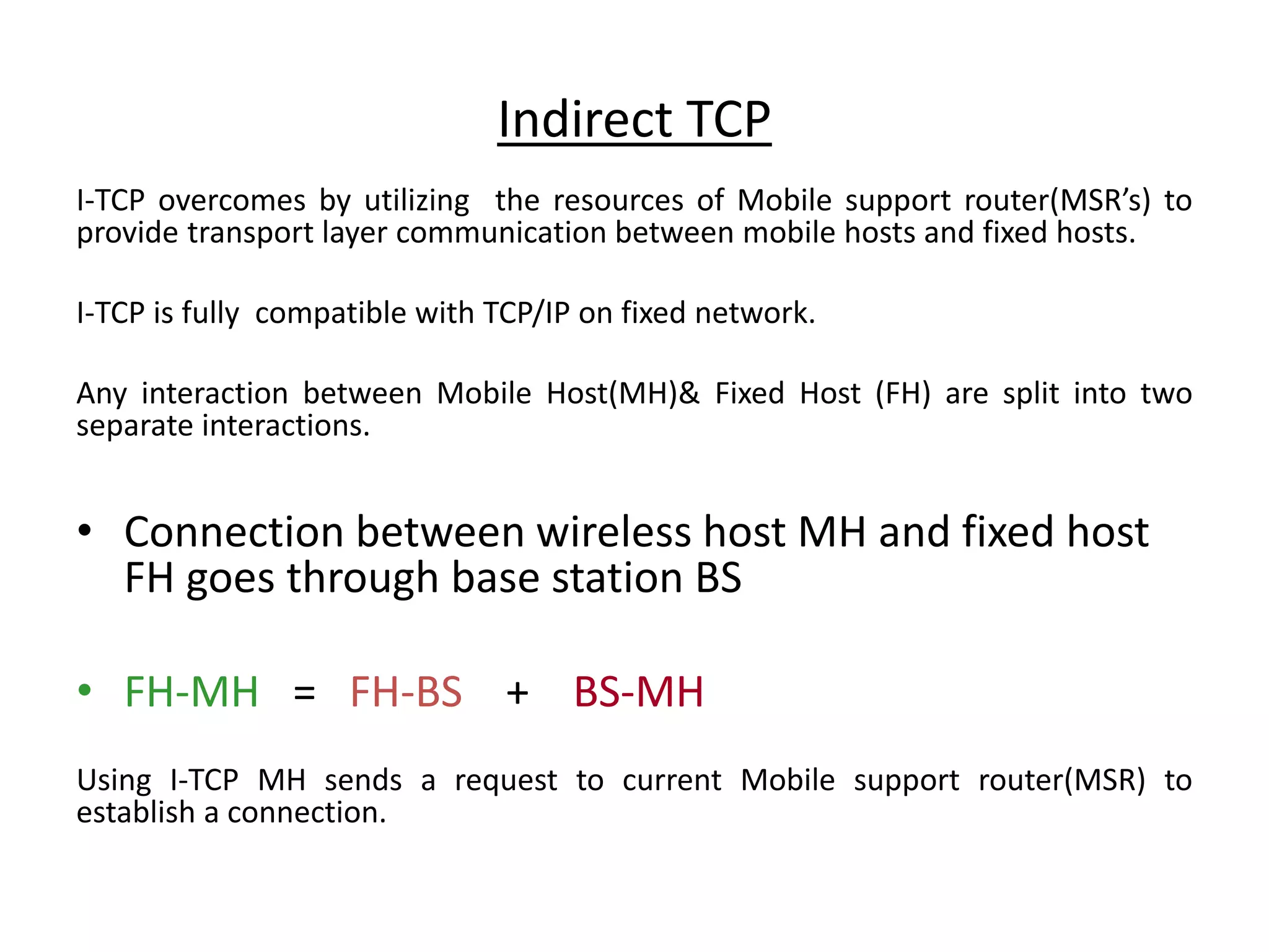Indirect TCP I-TCP overcomes by utilizing the resources of Mobile support router(MSR’s) to provide transport layer communication between mobile hosts and fixed hosts. I-TCP is fully compatible with TCP/IP on fixed network. Any interaction between Mobile Host(MH)& Fixed Host (FH) are split into two separate interactions. • Connection between wireless host MH and fixed host FH goes through base station BS • FH-MH = FH-BS + BS-MH Using I-TCP MH sends a request to current Mobile support router(MSR) to establish a connection. 