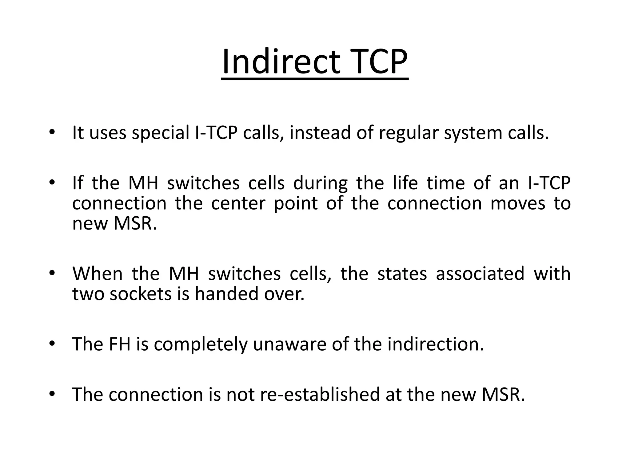 Indirect TCP • It uses special I-TCP calls, instead of regular system calls. • If the MH switches cells during the life time of an I-TCP connection the center point of the connection moves to new MSR. • When the MH switches cells, the states associated with two sockets is handed over. • The FH is completely unaware of the indirection. • The connection is not re-established at the new MSR. 