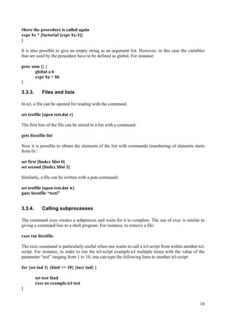 10
#here the procedure is called again
expr $x * [factorial [expr $x-1]]
}
It is also possible to give an empty string as an argument list. However, in this case the variables
that are used by the procedure have to be defined as global. For instance:
proc sum {} {
global a b
expr $a + $b
}
3.3.3. Files and lists
In tcl, a file can be opened for reading with the command:
set testfile [open test.dat r]
The first line of the file can be stored to a list with a command:
gets $testfile list
Now it is possible to obtain the elements of the list with commands (numbering of elements starts
from 0) :
set first [lindex $list 0]
set second [lindex $list 1]
Similarly, a file can be written with a puts command:
set testfile [open test.dat w]
puts $testfile “testi”
3.3.4. Calling subprocesses
The command exec creates a subprocess and waits for it to complete. The use of exec is similar to
giving a command line to a shell program. For instance, to remove a file:
exec rm $testfile
The exec command is particularly useful when one wants to call a tcl-script from within another tcl-
script. For instance, in order to run the tcl-script example.tcl multiple times with the value of the
parameter “test” ranging from 1 to 10, one can type the following lines to another tcl-script:
for {set ind 1} {$ind <= 10} {incr ind} {
set test $ind
exec ns example.tcl test
}
 