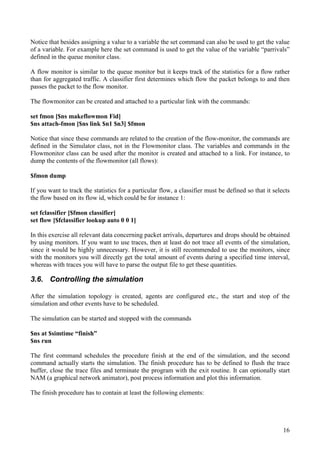 16
Notice that besides assigning a value to a variable the set command can also be used to get the value
of a variable. For example here the set command is used to get the value of the variable “parrivals”
defined in the queue monitor class.
A flow monitor is similar to the queue monitor but it keeps track of the statistics for a flow rather
than for aggregated traffic. A classifier first determines which flow the packet belongs to and then
passes the packet to the flow monitor.
The flowmonitor can be created and attached to a particular link with the commands:
set fmon [$ns makeflowmon Fid]
$ns attach-fmon [$ns link $n1 $n3] $fmon
Notice that since these commands are related to the creation of the flow-monitor, the commands are
defined in the Simulator class, not in the Flowmonitor class. The variables and commands in the
Flowmonitor class can be used after the monitor is created and attached to a link. For instance, to
dump the contents of the flowmonitor (all flows):
$fmon dump
If you want to track the statistics for a particular flow, a classifier must be defined so that it selects
the flow based on its flow id, which could be for instance 1:
set fclassifier [$fmon classifier]
set flow [$fclassifier lookup auto 0 0 1]
In this exercise all relevant data concerning packet arrivals, departures and drops should be obtained
by using monitors. If you want to use traces, then at least do not trace all events of the simulation,
since it would be highly unnecessary. However, it is still recommended to use the monitors, since
with the monitors you will directly get the total amount of events during a specified time interval,
whereas with traces you will have to parse the output file to get these quantities.
3.6. Controlling the simulation
After the simulation topology is created, agents are configured etc., the start and stop of the
simulation and other events have to be scheduled.
The simulation can be started and stopped with the commands
$ns at $simtime “finish”
$ns run
The first command schedules the procedure finish at the end of the simulation, and the second
command actually starts the simulation. The finish procedure has to be defined to flush the trace
buffer, close the trace files and terminate the program with the exit routine. It can optionally start
NAM (a graphical network animator), post process information and plot this information.
The finish procedure has to contain at least the following elements:
 