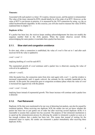 4
Timeouts:
Associated with each packet is a timer. If it expires, timeout occurs, and the packet is retransmitted.
The value of the timer, denoted by RTO, should ideally be of the order of an RTT. However, as the
value of RTT is not known in practice, it is measured by the TCP connection by using, e.g, the so
called Jacobson/Karels algorithm. In this exercise, you will also need to measure the value of RTO,
explained later in chapter 3.7.
Duplicate ACKs:
If a packet has been lost, the receiver keeps sending acknowledgements but does not modify the
sequence number field in the ACK packets. When the sender observes several ACKs
acknowledging the same packet, it concludes that a packet has been lost.
2.1.1. Slow start and congestion avoidance
In slow start, when a connection is established, the value of cwnd is first set to 1 and after each
received ACK the value is updated to
cwnd = cwnd + 1
implying doubling of cwnd for each RTT.
The exponential growth of cwnd continues until a packet loss is observed, causing the value of
ssthresh to be updated to
ssthresh = cwnd/2.
After the packet loss, the connection starts from slow start again with cwnd = 1, and the window is
increased exponentially until it equals ssthresh, the estimate for the available bandwidth in the
network. At this point, the connection goes to congestion avoidance phase where the value of cwnd
is increased less aggressively with the pattern
cwnd = cwnd + 1/cwnd,
implying linear instead of exponential growth. This linear increase will continue until a packet loss
is detected.
2.1.2. Fast Retransmit
Duplicate ACKs that were mentioned to be one way of detecting lost packets, can also be caused by
reordered packets. When receiving one duplicate ACK the sender can not yet know whether the
packet has been lost or just gotten out of order but after receiving several duplicate ACKs it is
reasonable to assume that a packet loss has occurred. The purpose of fast retransmit mechanism is
to speed up the retransmission process by allowing the sender to retransmit a packet as soon as it
has enough evidence that a packet has been lost. This means that instead of waiting for the
retransmit timer to expire, the sender can retransmit a packet immediately after receiving three
duplicate ACKs.
 