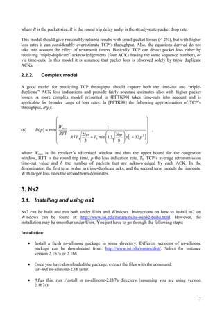 7
where B is the packet size, R is the round trip delay and p is the steady-state packet drop rate.
This model should give reasonably reliable results with small packet losses (< 2%), but with higher
loss rates it can considerably overestimate TCP’s throughput. Also, the equations derived do not
take into account the effect of retransmit timers. Basically, TCP can detect packet loss either by
receiving “triple-duplicate” acknowledgements (four ACKs having the same sequence number), or
via time-outs. In this model it is assumed that packet loss is observed solely by triple duplicate
ACKs.
2.2.2. Complex model
A good model for predicting TCP throughput should capture both the time-out and “triple-
duplicate” ACK loss indications and provide fairly accurate estimates also with higher packet
losses. A more complex model presented in [PFTK98] takes time-outs into account and is
applicable for broader range of loss rates. In [PFTK98] the following approximation of TCP’s
throughput, B(p):
(6)
( )÷
÷
÷
÷
÷
ø
ö
ç
ç
ç
ç
ç
è
æ
+÷
÷
ø
ö
ç
ç
è
æ
+
≈
2
0
max
321
8
3
3,1min
3
2
1
,min)(
pp
bp
T
bp
RTT
RTT
W
pB ,
where Wmax is the receiver’s advertised window and thus the upper bound for the congestion
window, RTT is the round trip time, p the loss indication rate, T0 TCP’s average retransmission
time-out value and b the number of packets that are acknowledged by each ACK. In the
denominator, the first term is due to triple-duplicate acks, and the second term models the timeouts.
With larger loss rates the second term dominates.
3. Ns2
3.1. Installing and using ns2
Ns2 can be built and run both under Unix and Windows. Instructions on how to install ns2 on
Windows can be found at: http://www.isi.edu/nsnam/ns/ns-win32-build.html. However, the
installation may be smoother under Unix. You just have to go through the following steps:
Installation:
• Install a fresh ns-allinone package in some directory. Different versions of ns-allinone
package can be downloaded from: http://www.isi.edu/nsnam/dist/. Select for instance
version 2.1b7a or 2.1b8.
• Once you have downloaded the package, extract the files with the command:
tar -xvf ns-allinone-2.1b7a.tar.
• After this, run ./install in ns-allinone-2.1b7a directory (assuming you are using version
2.1b7a).
 