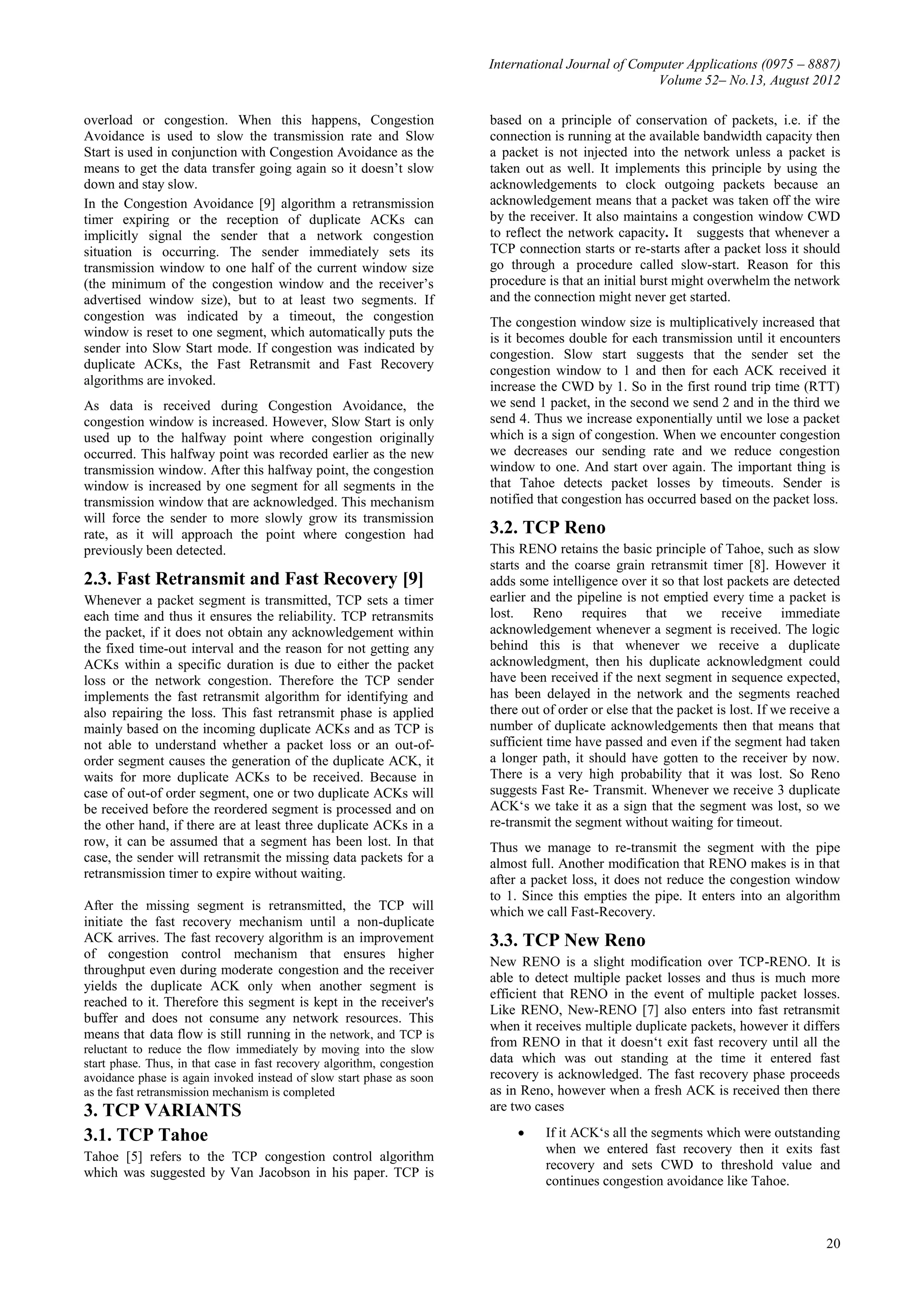 International Journal of Computer Applications (0975 – 8887)
                                                                                                      Volume 52– No.13, August 2012

overload or congestion. When this happens, Congestion                    based on a principle of conservation of packets, i.e. if the
Avoidance is used to slow the transmission rate and Slow                 connection is running at the available bandwidth capacity then
Start is used in conjunction with Congestion Avoidance as the            a packet is not injected into the network unless a packet is
means to get the data transfer going again so it doesn’t slow            taken out as well. It implements this principle by using the
down and stay slow.                                                      acknowledgements to clock outgoing packets because an
In the Congestion Avoidance [9] algorithm a retransmission               acknowledgement means that a packet was taken off the wire
timer expiring or the reception of duplicate ACKs can                    by the receiver. It also maintains a congestion window CWD
implicitly signal the sender that a network congestion                   to reflect the network capacity. It suggests that whenever a
situation is occurring. The sender immediately sets its                  TCP connection starts or re-starts after a packet loss it should
transmission window to one half of the current window size               go through a procedure called slow-start. Reason for this
(the minimum of the congestion window and the receiver’s                 procedure is that an initial burst might overwhelm the network
advertised window size), but to at least two segments. If                and the connection might never get started.
congestion was indicated by a timeout, the congestion                    The congestion window size is multiplicatively increased that
window is reset to one segment, which automatically puts the             is it becomes double for each transmission until it encounters
sender into Slow Start mode. If congestion was indicated by              congestion. Slow start suggests that the sender set the
duplicate ACKs, the Fast Retransmit and Fast Recovery                    congestion window to 1 and then for each ACK received it
algorithms are invoked.                                                  increase the CWD by 1. So in the first round trip time (RTT)
As data is received during Congestion Avoidance, the                     we send 1 packet, in the second we send 2 and in the third we
congestion window is increased. However, Slow Start is only              send 4. Thus we increase exponentially until we lose a packet
used up to the halfway point where congestion originally                 which is a sign of congestion. When we encounter congestion
occurred. This halfway point was recorded earlier as the new             we decreases our sending rate and we reduce congestion
transmission window. After this halfway point, the congestion            window to one. And start over again. The important thing is
window is increased by one segment for all segments in the               that Tahoe detects packet losses by timeouts. Sender is
transmission window that are acknowledged. This mechanism                notified that congestion has occurred based on the packet loss.
will force the sender to more slowly grow its transmission
rate, as it will approach the point where congestion had                 3.2. TCP Reno
previously been detected.                                                This RENO retains the basic principle of Tahoe, such as slow
                                                                         starts and the coarse grain retransmit timer [8]. However it
2.3. Fast Retransmit and Fast Recovery [9]                               adds some intelligence over it so that lost packets are detected
Whenever a packet segment is transmitted, TCP sets a timer               earlier and the pipeline is not emptied every time a packet is
each time and thus it ensures the reliability. TCP retransmits           lost. Reno requires that we receive immediate
the packet, if it does not obtain any acknowledgement within             acknowledgement whenever a segment is received. The logic
the fixed time-out interval and the reason for not getting any           behind this is that whenever we receive a duplicate
ACKs within a specific duration is due to either the packet              acknowledgment, then his duplicate acknowledgment could
loss or the network congestion. Therefore the TCP sender                 have been received if the next segment in sequence expected,
implements the fast retransmit algorithm for identifying and             has been delayed in the network and the segments reached
also repairing the loss. This fast retransmit phase is applied           there out of order or else that the packet is lost. If we receive a
mainly based on the incoming duplicate ACKs and as TCP is                number of duplicate acknowledgements then that means that
not able to understand whether a packet loss or an out-of-               sufficient time have passed and even if the segment had taken
order segment causes the generation of the duplicate ACK, it             a longer path, it should have gotten to the receiver by now.
waits for more duplicate ACKs to be received. Because in                 There is a very high probability that it was lost. So Reno
case of out-of order segment, one or two duplicate ACKs will             suggests Fast Re- Transmit. Whenever we receive 3 duplicate
be received before the reordered segment is processed and on             ACK‘s we take it as a sign that the segment was lost, so we
the other hand, if there are at least three duplicate ACKs in a          re-transmit the segment without waiting for timeout.
row, it can be assumed that a segment has been lost. In that             Thus we manage to re-transmit the segment with the pipe
case, the sender will retransmit the missing data packets for a          almost full. Another modification that RENO makes is in that
retransmission timer to expire without waiting.                          after a packet loss, it does not reduce the congestion window
                                                                         to 1. Since this empties the pipe. It enters into an algorithm
After the missing segment is retransmitted, the TCP will                 which we call Fast-Recovery.
initiate the fast recovery mechanism until a non-duplicate
ACK arrives. The fast recovery algorithm is an improvement               3.3. TCP New Reno
of congestion control mechanism that ensures higher
                                                                         New RENO is a slight modification over TCP-RENO. It is
throughput even during moderate congestion and the receiver
                                                                         able to detect multiple packet losses and thus is much more
yields the duplicate ACK only when another segment is
                                                                         efficient that RENO in the event of multiple packet losses.
reached to it. Therefore this segment is kept in the receiver's
                                                                         Like RENO, New-RENO [7] also enters into fast retransmit
buffer and does not consume any network resources. This
                                                                         when it receives multiple duplicate packets, however it differs
means that data flow is still running in the network, and TCP is
reluctant to reduce the flow immediately by moving into the slow
                                                                         from RENO in that it doesn‘t exit fast recovery until all the
start phase. Thus, in that case in fast recovery algorithm, congestion   data which was out standing at the time it entered fast
avoidance phase is again invoked instead of slow start phase as soon     recovery is acknowledged. The fast recovery phase proceeds
as the fast retransmission mechanism is completed                        as in Reno, however when a fresh ACK is received then there
3. TCP VARIANTS                                                          are two cases

3.1. TCP Tahoe                                                                    If it ACK‘s all the segments which were outstanding
                                                                                   when we entered fast recovery then it exits fast
Tahoe [5] refers to the TCP congestion control algorithm
                                                                                   recovery and sets CWD to threshold value and
which was suggested by Van Jacobson in his paper. TCP is
                                                                                   continues congestion avoidance like Tahoe.



                                                                                                                                         20
 