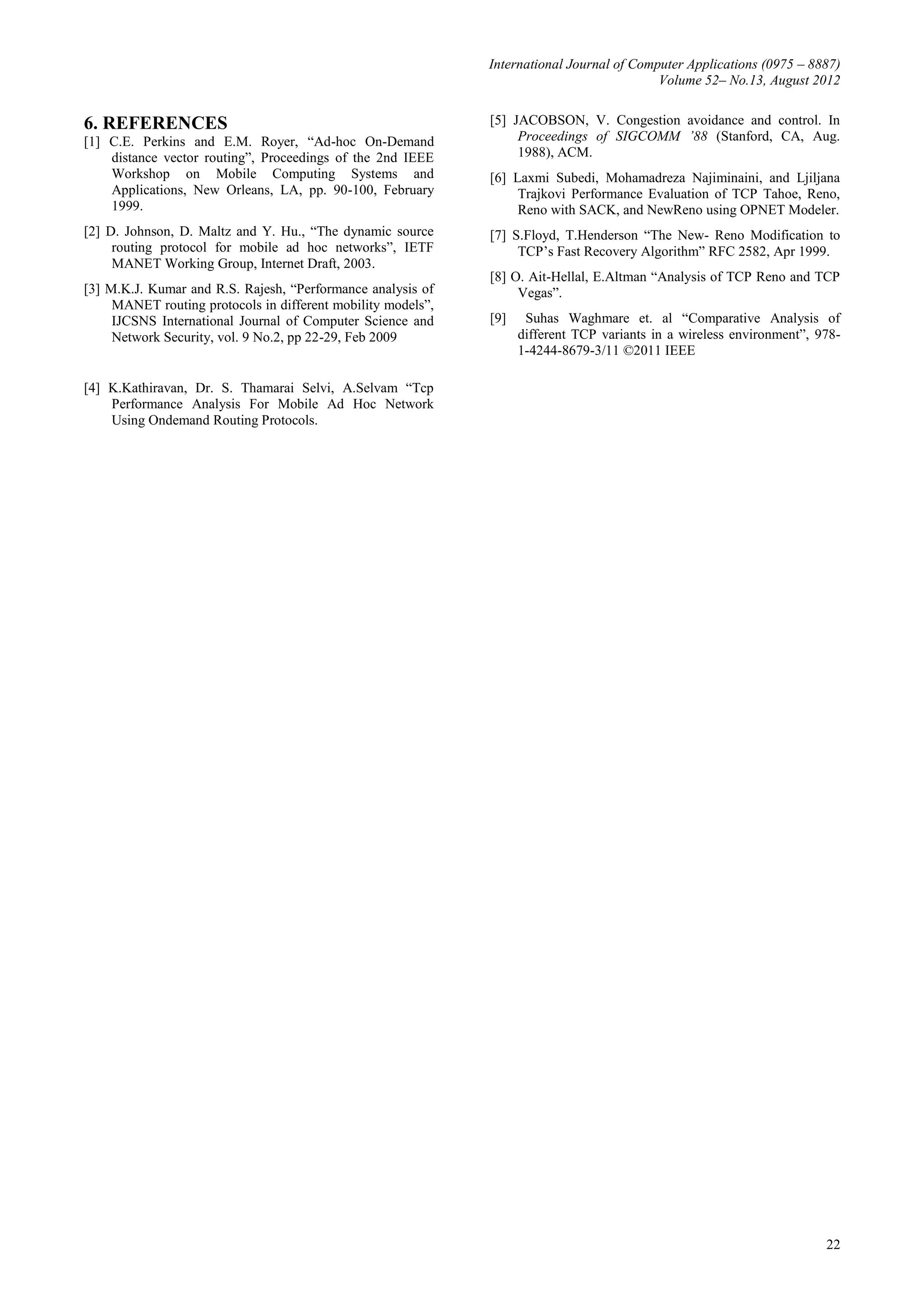 International Journal of Computer Applications (0975 – 8887)
                                                                                           Volume 52– No.13, August 2012


6. REFERENCES                                                 [5] JACOBSON, V. Congestion avoidance and control. In
[1] C.E. Perkins and E.M. Royer, “Ad-hoc On-Demand                 Proceedings of SIGCOMM ’88 (Stanford, CA, Aug.
    distance vector routing”, Proceedings of the 2nd IEEE          1988), ACM.
    Workshop on Mobile Computing Systems and                  [6] Laxmi Subedi, Mohamadreza Najiminaini, and Ljiljana
    Applications, New Orleans, LA, pp. 90-100, February            Trajkovi Performance Evaluation of TCP Tahoe, Reno,
    1999.                                                          Reno with SACK, and NewReno using OPNET Modeler.
[2] D. Johnson, D. Maltz and Y. Hu., “The dynamic source      [7] S.Floyd, T.Henderson “The New- Reno Modification to
     routing protocol for mobile ad hoc networks”, IETF            TCP’s Fast Recovery Algorithm” RFC 2582, Apr 1999.
     MANET Working Group, Internet Draft, 2003.
                                                              [8] O. Ait-Hellal, E.Altman “Analysis of TCP Reno and TCP
[3] M.K.J. Kumar and R.S. Rajesh, “Performance analysis of         Vegas”.
     MANET routing protocols in different mobility models”,
     IJCSNS International Journal of Computer Science and     [9]    Suhas Waghmare et. al “Comparative Analysis of
     Network Security, vol. 9 No.2, pp 22-29, Feb 2009              different TCP variants in a wireless environment”, 978-
                                                                    1-4244-8679-3/11 ©2011 IEEE

[4] K.Kathiravan, Dr. S. Thamarai Selvi, A.Selvam “Tcp
    Performance Analysis For Mobile Ad Hoc Network
    Using Ondemand Routing Protocols.




                                                                                                                        22
 