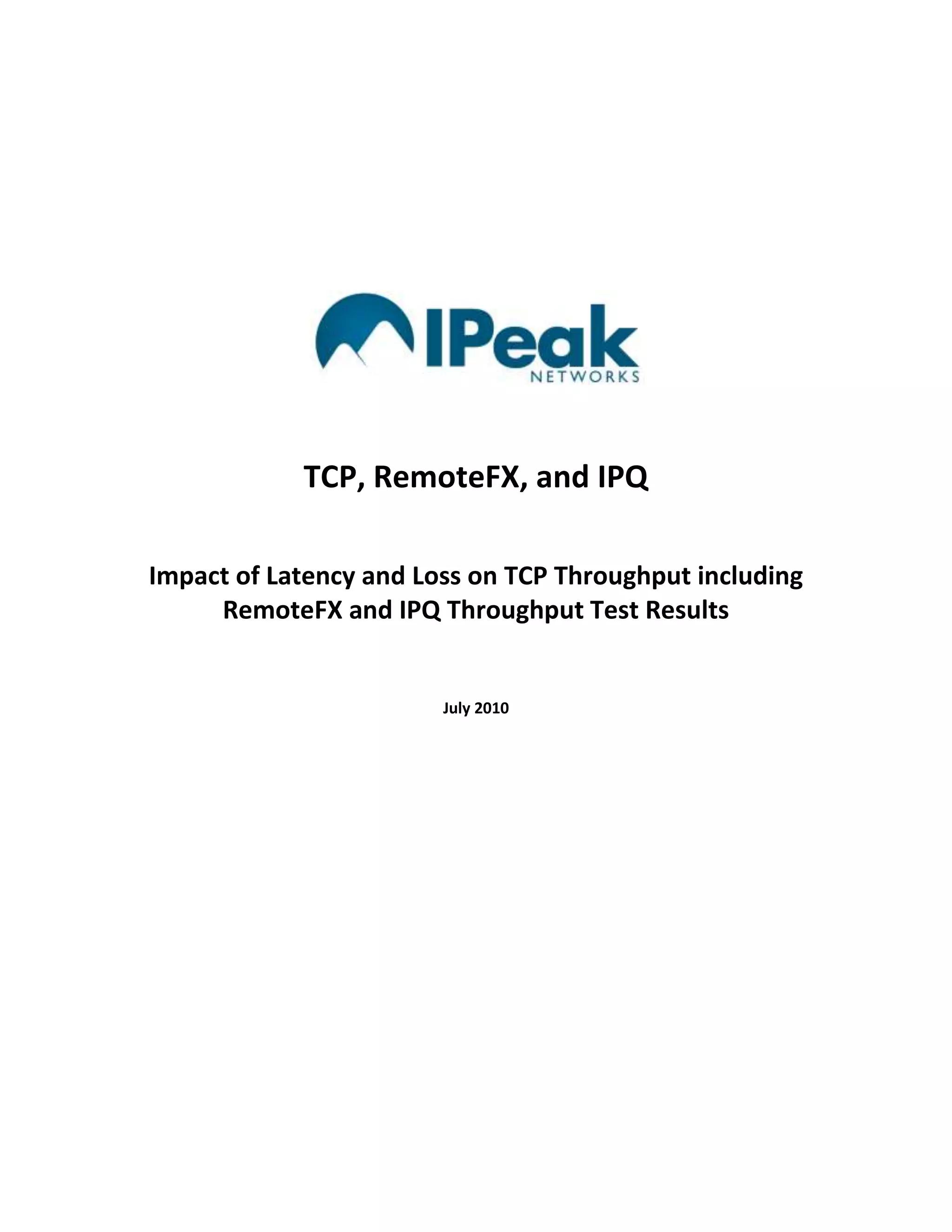 TCP, RemoteFX, and IPQImpact of Latency and Loss on TCP Throughput including RemoteFX and IPQ Throughput Test ResultsJuly 2010<br />The IPQ Benefits Hierarchy<br />The benefits of IPQ are most often described in terms of a remarkable improvement in the user experience of real-time network applications.  There is, however, an inter-related hierarchy of benefits associated with the use of IPQ.<br />STEP 1 is accomplished as a core IPQ capability and actually enables all remaining steps in the benefits hierarchy.  All steps can add significant value to the enterprise in terms of enhanced productivity and reduced costs but the benefits implied at STEP 2 are the most profound and the most complex. This brief backgrounder describes the relationship between packet loss and IP network performance and quality.<br />Packet Loss and UDP<br />IP networks support two transport protocols: UDP and TCP.  UDP is a ‘best efforts’ protocol that sends packets once and only once.  There are no retransmissions.  If packets are lost, it is up to the application that expects the lost data to recover, mask, or otherwise compensate for that loss.  Real-time, interactive network applications like video conferencing implement UDP not because packet loss is not a problem – it is big problem for these applications – but because the alternative, TCP, adds latency and latency is not acceptable in a real-time interactive application environment.  Unlike UDP, TCP is a guaranteed delivery transport protocol.  TCP is the right choice for applications that must receive all packets and the time it takes to receive them is of secondary importance.  Email and web browsing are good examples of these types of applications.<br />Packet Loss and TCP<br />In order to guarantee the delivery of all packets, TCP implements an acknowledgement and retransmission scheme.  The source of the packets expects an acknowledgement for every packet that successfully reaches the destination.  When packets are lost, i.e., when the destination fails to acknowledge receipt, the TCP source retransmits the lost packets.  But it also assumes that the packet loss is an indication that the link cannot support the data rate and reduces the number of packets it sends on the retransmission.  In a lossy network environment, the net effect of this scheme is a reduction of the so-called good throughput or “goodput”.  Goodput refers to the total packets successfully received.  Simple throughput, by contrast, refers to the total packets sent, whether those packets reach the destination or not.  (In simple terms, goodput is equal to throughput minus retransmissions.)  This reduction in goodput is sometimes called “TCP clamping”.<br />Latency and TCP<br />Network latency has a similar effect on TCP throughput.  Everything else being equal, the length of time required to send the packet and receive the acknowledgement defines the maximum data rates.  When the source and destination are in close physical proximity and network latency is low, acknowledgements are received quickly and the next sequence of packets can be transmitted quickly.  However, if distance and high latency separate the source and destination, then acknowledgements take longer and the next transmission of packets will be delayed.  The net effect is, again, “TCP clamping” – a reduction in goodput.<br />When packet loss and latency are both present, they interact to cause even greater reductions in TCP throughput.  The TCP Goodput Base Case chart summarizes the combined impact of packet loss and latency on network performance and quality.<br />The starting point in this chart is a 100 Mbps TCP session and a near perfect network: a network with zero packet loss and no more than 5 millliseconds of latency.  Over such a network, there will be almost no TCP clamping and a full 100 Mbps of goodput will be achieved.<br />If, however, the network suffers 100ms of latency (as is common for a cross-country connection) and 1% packet loss (as is common with the public Internet) that same TCP session will be severely clamped and goodput will be reduced to a mere 1.16 Mbps.  To frame the impact of this reduction in network performance, consider a 1 GB file transfer.  Over the red network, that 1 GB file transfer would be completed in about 2 hours.  However, with protection against packet loss, goodput could be increased to 5.24 Mbps and the 1 GB file transfer would be completed in about 25 minutes.<br />By reducing packet loss, and thereby improving network performance, the performance of the network application (in this case, the file transfer) is greatly improved and this in turn makes for a greatly improved user experience.<br />Another important variable contributing to TCP network performance is packet size.  TCP achieves the greatest throughput (and therefore, in theory, best goodput) with large packets.  Multimedia streams over TCP (e.g., RemoteFX) generally include both audio and video channels.  Audio packets are much smaller than video packets and, when combined, will tend to cause an averaging downward of the maximum TCP throughput potential.  This is consistent with our test results of RemoteFX shown below.<br />This chart shows the measured maximum TCP goodput when displaying HD video in a RemoteFX virtual desktop over varying network conditions<br />The control for this series of test measurements was established by running the HD video over perfect network conditions: zero latency and zero packet loss.  The measured TCP goodput with RemoteFX over a perfect network was 27 Mbps.  (This control point is shown in green text in the upper left hand corner of the chart.)  Measurements were then taken after adding latency in amounts that represent typical local, metro, cross-country, and global IP network conditions.  The same measurements were then taken with packet loss added in increments that are representative of typical LAN, public Internet, and WiFi network conditions.  The entire set of measurements repeated with IPQ protection against the packet loss on the network. <br />As the chart shows, when 30 milliseconds of latency and 1% packet loss were added in order to emulate a typical, unprotected metro network connection over the public Internet, the RemoteFX goodput was reduced to 3.4 Mbps, a data rate that is unlikely to deliver a “best” user experience of HD video.  By contrast, under the same conditions but with IPQ protection against the packet loss, the RemoteFX goodput is doubled to 6.2 Mbps, a data rate that easily supports a best user experience of HD video.<br />To emphasize the potential benefits of IPQ with respect to network performance and quality, the chart uses colored backgrounds to highlight the range of network goodput values that will support the best user experience (green background), a good user experience (yellow background), and a poor user experience (pink background) of HD video running over RemoteFX.  With IPQ protection, as shown on the right hand side of the chart, the range of network latency and loss conditions that can still support best and good user experience of HD video is far greater than the same range without protection against packet loss.<br />IPeak Networks has concluded that adding IPQ protection against packet loss, the RemoteFX value proposition can be expanded to include not only the LAN but also the WAN.  While competing protocols such as VMWare’s PCoIP do claim to support the WAN they still require a high quality, low loss network.   That is, they require an MPLS WAN.  By adding IPQ protection against packet loss, RemoteFX can become the only remote display protocol that supports virtualized desktop running over the public Internet – the true WAN.  The net effect would be to the grow the addressable market for RDS to include deployment for nomadic sales, for workshifting, for the home consumer, and for deployment in those global markets that where readily accessible IP networks are of particularly low quality and the excessively high cost of better quality, i.e., MPLS network services are a significant obstacle to the adoption of virtualization technologies.<br />