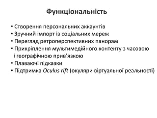Функціональність
• Створення персональних аккаунтів
• Зручний імпорт із соціальних мереж
• Перегляд ретроперспективних панорам
• Прикріплення мультимедійного контенту з часовою
і географічною прив’язкою
• Плаваючі підказки
• Підтримка Oculus rift (окуляри віртуальної реальності)
 