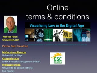 Online
terms & conditions
!Jacques(Folon(
www.folon.com(
!
Partner(Edge(Consulting(
!
Maître(de(conférences((
Université(de(Liège((
Chargé(de(cours((
ICHEC(Brussels(Management(School((
Professeur(invité((
Université(de(Lorraine((Metz)(
ESC(Rennes(
http://www.nyls.edu/institute_for_information_law_and_policy/conferences/visualizing_law_in_the_digital_age/
 