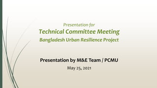 Presentation for
Technical Committee Meeting
Bangladesh Urban Resilience Project
Presentation by M&E Team / PCMU
May 25, 2021
 