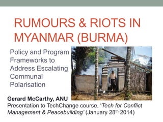 RUMOURS & RIOTS IN
MYANMAR (BURMA)
Policy and Program
Frameworks to
Address Escalating
Communal
Polarisation
Gerard McCarthy, ANU
Presentation to TechChange course, ‘Tech for Conflict
Management & Peacebuilding’ (January 28th 2014)

 