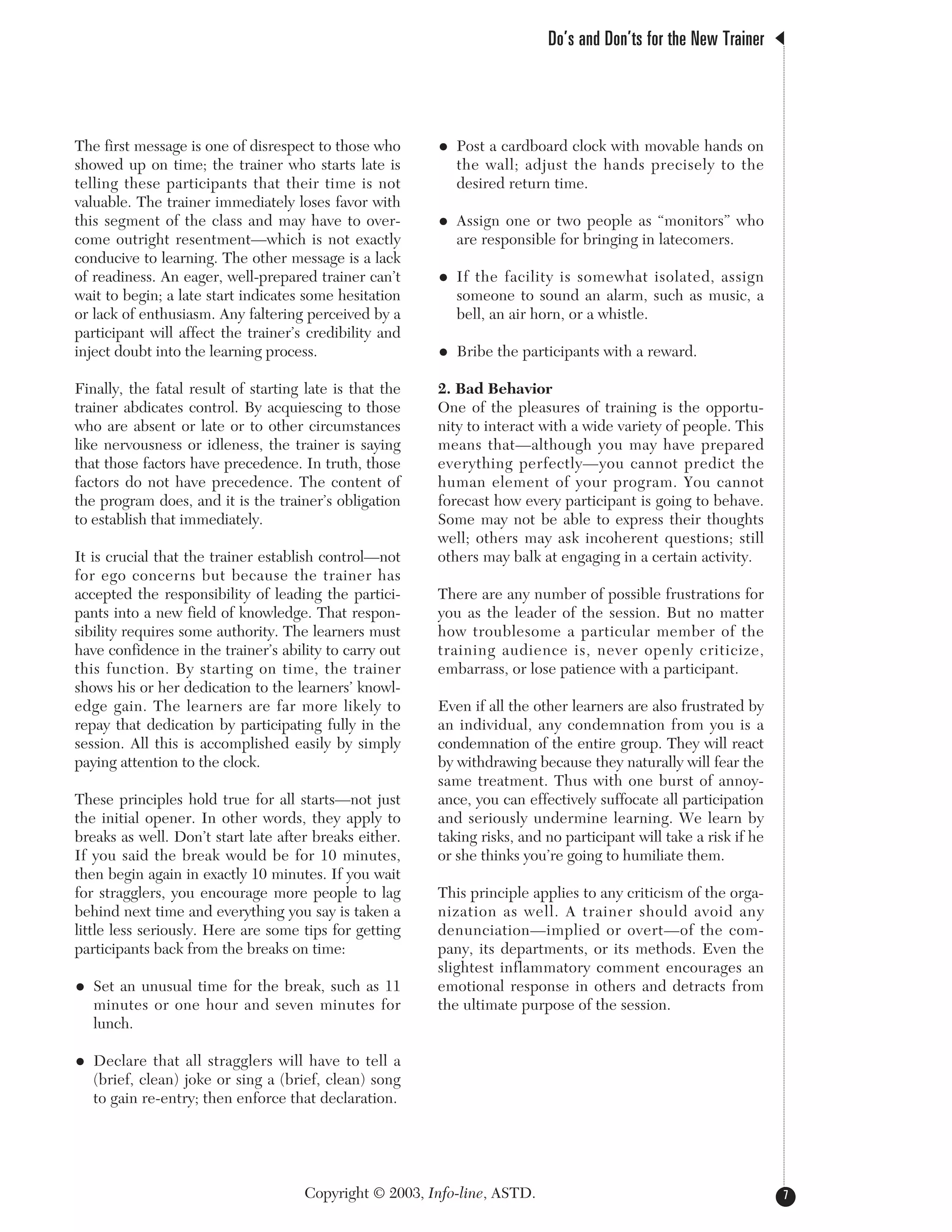 The first message is one of disrespect to those who
showed up on time; the trainer who starts late is
telling these participants that their time is not
valuable. The trainer immediately loses favor with
this segment of the class and may have to over-
come outright resentment—which is not exactly
conducive to learning. The other message is a lack
of readiness. An eager, well-prepared trainer can’t
wait to begin; a late start indicates some hesitation
or lack of enthusiasm. Any faltering perceived by a
participant will affect the trainer’s credibility and
inject doubt into the learning process.
Finally, the fatal result of starting late is that the
trainer abdicates control. By acquiescing to those
who are absent or late or to other circumstances
like nervousness or idleness, the trainer is saying
that those factors have precedence. In truth, those
factors do not have precedence. The content of
the program does, and it is the trainer’s obligation
to establish that immediately.
It is crucial that the trainer establish control—not
for ego concerns but because the trainer has
accepted the responsibility of leading the partici-
pants into a new field of knowledge. That respon-
sibility requires some authority. The learners must
have confidence in the trainer’s ability to carry out
this function. By starting on time, the trainer
shows his or her dedication to the learners’ knowl-
edge gain. The learners are far more likely to
repay that dedication by participating fully in the
session. All this is accomplished easily by simply
paying attention to the clock.
These principles hold true for all starts—not just
the initial opener. In other words, they apply to
breaks as well. Don’t start late after breaks either.
If you said the break would be for 10 minutes,
then begin again in exactly 10 minutes. If you wait
for stragglers, you encourage more people to lag
behind next time and everything you say is taken a
little less seriously. Here are some tips for getting
participants back from the breaks on time:
• Set an unusual time for the break, such as 11
minutes or one hour and seven minutes for
lunch.
• Declare that all stragglers will have to tell a
(brief, clean) joke or sing a (brief, clean) song
to gain re-entry; then enforce that declaration.
• Post a cardboard clock with movable hands on
the wall; adjust the hands precisely to the
desired return time.
• Assign one or two people as “monitors” who
are responsible for bringing in latecomers.
• If the facility is somewhat isolated, assign
someone to sound an alarm, such as music, a
bell, an air horn, or a whistle.
• Bribe the participants with a reward.
2. Bad Behavior
One of the pleasures of training is the opportu-
nity to interact with a wide variety of people. This
means that—although you may have prepared
everything perfectly—you cannot predict the
human element of your program. You cannot
forecast how every participant is going to behave.
Some may not be able to express their thoughts
well; others may ask incoherent questions; still
others may balk at engaging in a certain activity.
There are any number of possible frustrations for
you as the leader of the session. But no matter
how troublesome a particular member of the
training audience is, never openly criticize,
embarrass, or lose patience with a participant.
Even if all the other learners are also frustrated by
an individual, any condemnation from you is a
condemnation of the entire group. They will react
by withdrawing because they naturally will fear the
same treatment. Thus with one burst of annoy-
ance, you can effectively suffocate all participation
and seriously undermine learning. We learn by
taking risks, and no participant will take a risk if he
or she thinks you’re going to humiliate them.
This principle applies to any criticism of the orga-
nization as well. A trainer should avoid any
denunciation—implied or overt—of the com-
pany, its departments, or its methods. Even the
slightest inflammatory comment encourages an
emotional response in others and detracts from
the ultimate purpose of the session.
Do’s and Don’ts for the New Trainer
7Copyright © 2003, Info-line, ASTD.
 