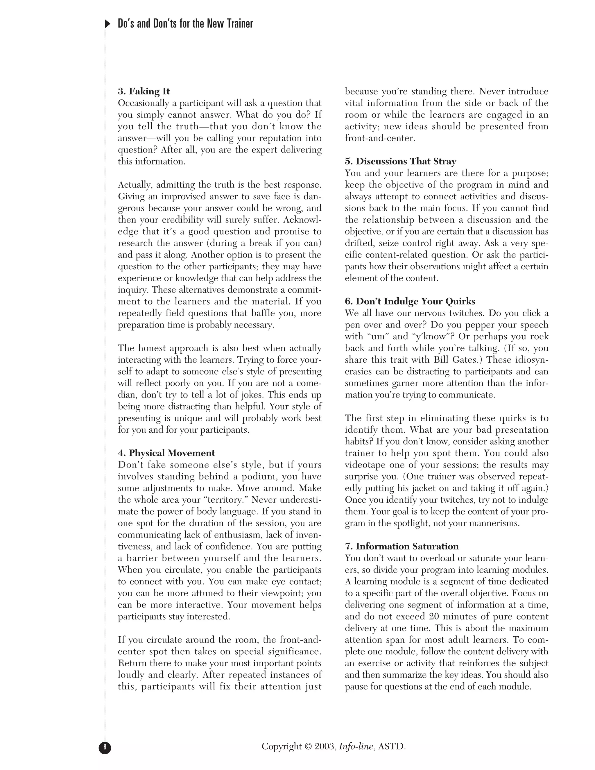 3. Faking It
Occasionally a participant will ask a question that
you simply cannot answer. What do you do? If
you tell the truth—that you don’t know the
answer—will you be calling your reputation into
question? After all, you are the expert delivering
this information.
Actually, admitting the truth is the best response.
Giving an improvised answer to save face is dan-
gerous because your answer could be wrong, and
then your credibility will surely suffer. Acknowl-
edge that it’s a good question and promise to
research the answer (during a break if you can)
and pass it along. Another option is to present the
question to the other participants; they may have
experience or knowledge that can help address the
inquiry. These alternatives demonstrate a commit-
ment to the learners and the material. If you
repeatedly field questions that baffle you, more
preparation time is probably necessary.
The honest approach is also best when actually
interacting with the learners. Trying to force your-
self to adapt to someone else’s style of presenting
will reflect poorly on you. If you are not a come-
dian, don’t try to tell a lot of jokes. This ends up
being more distracting than helpful. Your style of
presenting is unique and will probably work best
for you and for your participants.
4. Physical Movement
Don’t fake someone else’s style, but if yours
involves standing behind a podium, you have
some adjustments to make. Move around. Make
the whole area your “territory.” Never underesti-
mate the power of body language. If you stand in
one spot for the duration of the session, you are
communicating lack of enthusiasm, lack of inven-
tiveness, and lack of confidence. You are putting
a barrier between yourself and the learners.
When you circulate, you enable the participants
to connect with you. You can make eye contact;
you can be more attuned to their viewpoint; you
can be more interactive. Your movement helps
participants stay interested.
If you circulate around the room, the front-and-
center spot then takes on special significance.
Return there to make your most important points
loudly and clearly. After repeated instances of
this, participants will fix their attention just
because you’re standing there. Never introduce
vital information from the side or back of the
room or while the learners are engaged in an
activity; new ideas should be presented from
front-and-center.
5. Discussions That Stray
You and your learners are there for a purpose;
keep the objective of the program in mind and
always attempt to connect activities and discus-
sions back to the main focus. If you cannot find
the relationship between a discussion and the
objective, or if you are certain that a discussion has
drifted, seize control right away. Ask a very spe-
cific content-related question. Or ask the partici-
pants how their observations might affect a certain
element of the content.
6. Don’t Indulge Your Quirks
We all have our nervous twitches. Do you click a
pen over and over? Do you pepper your speech
with “um” and “y’know”? Or perhaps you rock
back and forth while you’re talking. (If so, you
share this trait with Bill Gates.) These idiosyn-
crasies can be distracting to participants and can
sometimes garner more attention than the infor-
mation you’re trying to communicate.
The first step in eliminating these quirks is to
identify them. What are your bad presentation
habits? If you don’t know, consider asking another
trainer to help you spot them. You could also
videotape one of your sessions; the results may
surprise you. (One trainer was observed repeat-
edly putting his jacket on and taking it off again.)
Once you identify your twitches, try not to indulge
them. Your goal is to keep the content of your pro-
gram in the spotlight, not your mannerisms.
7. Information Saturation
You don’t want to overload or saturate your learn-
ers, so divide your program into learning modules.
A learning module is a segment of time dedicated
to a specific part of the overall objective. Focus on
delivering one segment of information at a time,
and do not exceed 20 minutes of pure content
delivery at one time. This is about the maximum
attention span for most adult learners. To com-
plete one module, follow the content delivery with
an exercise or activity that reinforces the subject
and then summarize the key ideas. You should also
pause for questions at the end of each module.
Do’s and Don’ts for the New Trainer
8 Copyright © 2003, Info-line, ASTD.
 