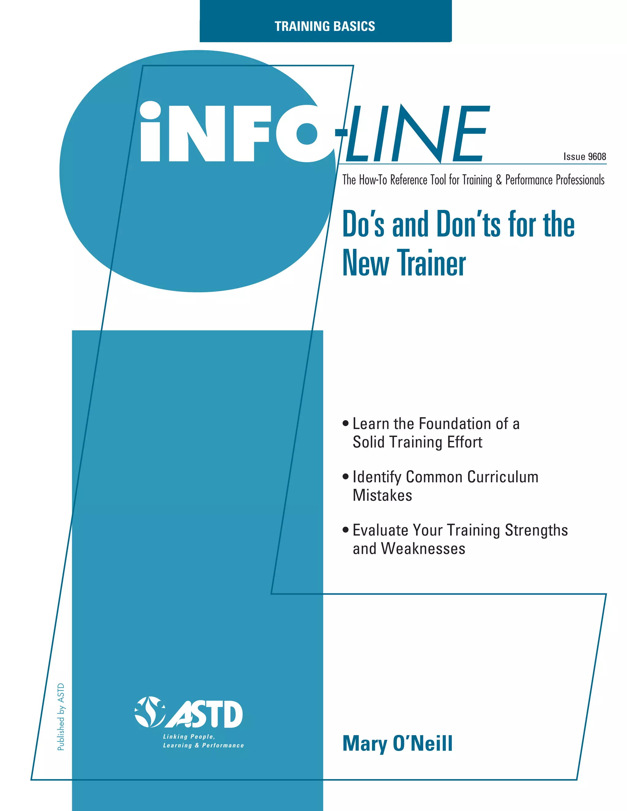 iNFOLINE
Do’s and Don’ts for the
New Trainer
• Learn the Foundation of a
Solid Training Effort
• Identify Common Curriculum
Mistakes
• Evaluate Your Training Strengths
and Weaknesses
Issue 9608
The How-To Reference Tool for Training & Performance Professionals
TRAINING BASICS
PublishedbyASTD
Mary O’Neill
 