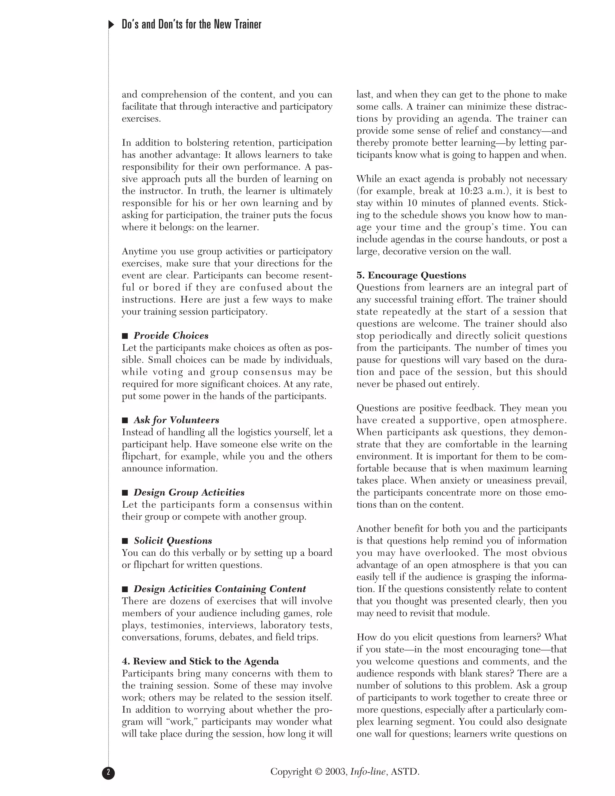 Copyright © 2003, Info-line, ASTD.
Do’s and Don’ts for the New Trainer
and comprehension of the content, and you can
facilitate that through interactive and participatory
exercises.
In addition to bolstering retention, participation
has another advantage: It allows learners to take
responsibility for their own performance. A pas-
sive approach puts all the burden of learning on
the instructor. In truth, the learner is ultimately
responsible for his or her own learning and by
asking for participation, the trainer puts the focus
where it belongs: on the learner.
Anytime you use group activities or participatory
exercises, make sure that your directions for the
event are clear. Participants can become resent-
ful or bored if they are confused about the
instructions. Here are just a few ways to make
your training session participatory.
I Provide Choices
Let the participants make choices as often as pos-
sible. Small choices can be made by individuals,
while voting and group consensus may be
required for more significant choices. At any rate,
put some power in the hands of the participants.
I Ask for Volunteers
Instead of handling all the logistics yourself, let a
participant help. Have someone else write on the
flipchart, for example, while you and the others
announce information.
I Design Group Activities
Let the participants form a consensus within
their group or compete with another group.
I Solicit Questions
You can do this verbally or by setting up a board
or flipchart for written questions.
I Design Activities Containing Content
There are dozens of exercises that will involve
members of your audience including games, role
plays, testimonies, interviews, laboratory tests,
conversations, forums, debates, and field trips.
4. Review and Stick to the Agenda
Participants bring many concerns with them to
the training session. Some of these may involve
work; others may be related to the session itself.
In addition to worrying about whether the pro-
gram will “work,” participants may wonder what
will take place during the session, how long it will
last, and when they can get to the phone to make
some calls. A trainer can minimize these distrac-
tions by providing an agenda. The trainer can
provide some sense of relief and constancy—and
thereby promote better learning—by letting par-
ticipants know what is going to happen and when.
While an exact agenda is probably not necessary
(for example, break at 10:23 a.m.), it is best to
stay within 10 minutes of planned events. Stick-
ing to the schedule shows you know how to man-
age your time and the group’s time. You can
include agendas in the course handouts, or post a
large, decorative version on the wall.
5. Encourage Questions
Questions from learners are an integral part of
any successful training effort. The trainer should
state repeatedly at the start of a session that
questions are welcome. The trainer should also
stop periodically and directly solicit questions
from the participants. The number of times you
pause for questions will vary based on the dura-
tion and pace of the session, but this should
never be phased out entirely.
Questions are positive feedback. They mean you
have created a supportive, open atmosphere.
When participants ask questions, they demon-
strate that they are comfortable in the learning
environment. It is important for them to be com-
fortable because that is when maximum learning
takes place. When anxiety or uneasiness prevail,
the participants concentrate more on those emo-
tions than on the content.
Another benefit for both you and the participants
is that questions help remind you of information
you may have overlooked. The most obvious
advantage of an open atmosphere is that you can
easily tell if the audience is grasping the informa-
tion. If the questions consistently relate to content
that you thought was presented clearly, then you
may need to revisit that module.
How do you elicit questions from learners? What
if you state—in the most encouraging tone—that
you welcome questions and comments, and the
audience responds with blank stares? There are a
number of solutions to this problem. Ask a group
of participants to work together to create three or
more questions, especially after a particularly com-
plex learning segment. You could also designate
one wall for questions; learners write questions on
2
 