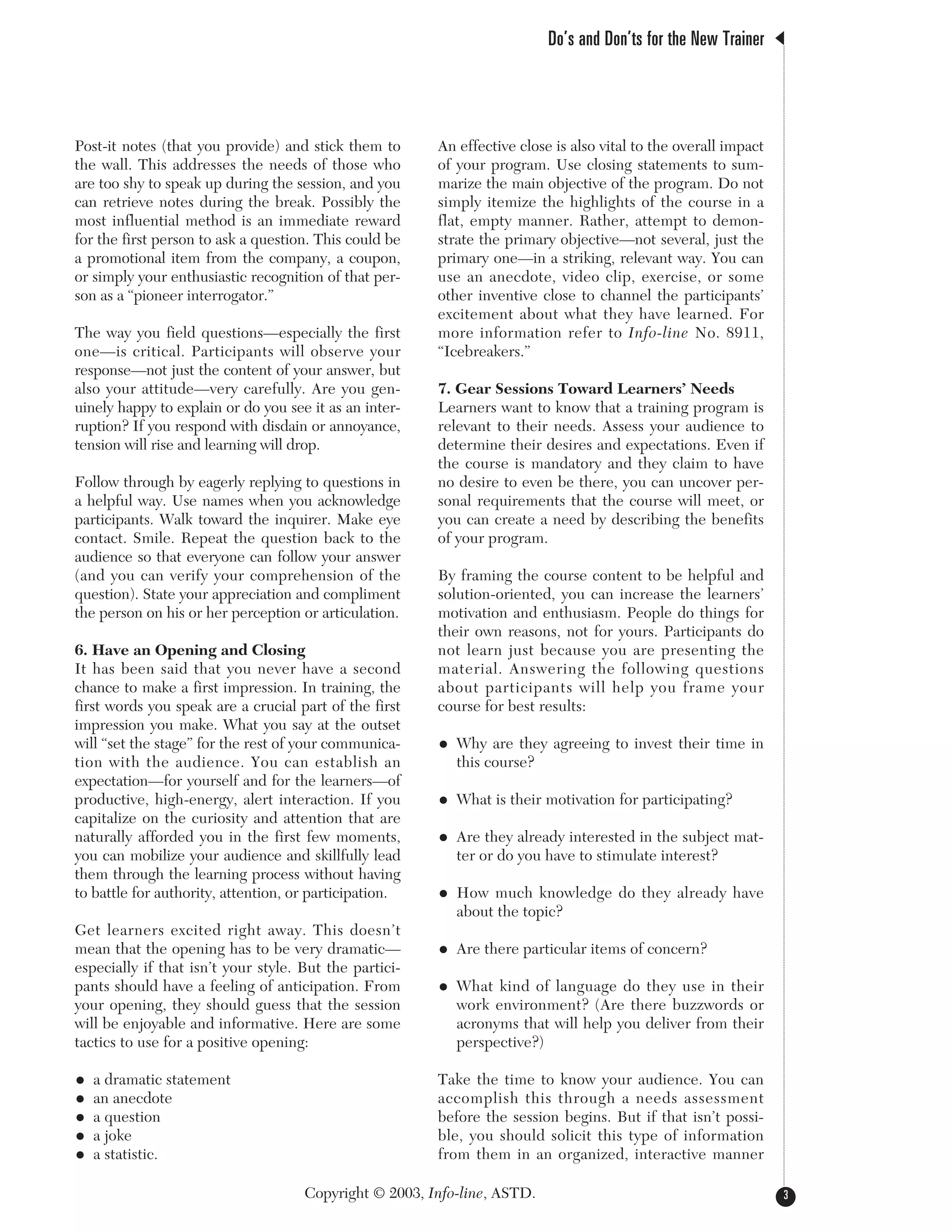 Post-it notes (that you provide) and stick them to
the wall. This addresses the needs of those who
are too shy to speak up during the session, and you
can retrieve notes during the break. Possibly the
most influential method is an immediate reward
for the first person to ask a question. This could be
a promotional item from the company, a coupon,
or simply your enthusiastic recognition of that per-
son as a “pioneer interrogator.”
The way you field questions—especially the first
one—is critical. Participants will observe your
response—not just the content of your answer, but
also your attitude—very carefully. Are you gen-
uinely happy to explain or do you see it as an inter-
ruption? If you respond with disdain or annoyance,
tension will rise and learning will drop.
Follow through by eagerly replying to questions in
a helpful way. Use names when you acknowledge
participants. Walk toward the inquirer. Make eye
contact. Smile. Repeat the question back to the
audience so that everyone can follow your answer
(and you can verify your comprehension of the
question). State your appreciation and compliment
the person on his or her perception or articulation.
6. Have an Opening and Closing
It has been said that you never have a second
chance to make a first impression. In training, the
first words you speak are a crucial part of the first
impression you make. What you say at the outset
will “set the stage” for the rest of your communica-
tion with the audience. You can establish an
expectation—for yourself and for the learners—of
productive, high-energy, alert interaction. If you
capitalize on the curiosity and attention that are
naturally afforded you in the first few moments,
you can mobilize your audience and skillfully lead
them through the learning process without having
to battle for authority, attention, or participation.
Get learners excited right away. This doesn’t
mean that the opening has to be very dramatic—
especially if that isn’t your style. But the partici-
pants should have a feeling of anticipation. From
your opening, they should guess that the session
will be enjoyable and informative. Here are some
tactics to use for a positive opening:
• a dramatic statement
• an anecdote
• a question
• a joke
• a statistic.
An effective close is also vital to the overall impact
of your program. Use closing statements to sum-
marize the main objective of the program. Do not
simply itemize the highlights of the course in a
flat, empty manner. Rather, attempt to demon-
strate the primary objective—not several, just the
primary one—in a striking, relevant way. You can
use an anecdote, video clip, exercise, or some
other inventive close to channel the participants’
excitement about what they have learned. For
more information refer to Info-line No. 8911,
“Icebreakers.”
7. Gear Sessions Toward Learners’ Needs
Learners want to know that a training program is
relevant to their needs. Assess your audience to
determine their desires and expectations. Even if
the course is mandatory and they claim to have
no desire to even be there, you can uncover per-
sonal requirements that the course will meet, or
you can create a need by describing the benefits
of your program.
By framing the course content to be helpful and
solution-oriented, you can increase the learners’
motivation and enthusiasm. People do things for
their own reasons, not for yours. Participants do
not learn just because you are presenting the
material. Answering the following questions
about participants will help you frame your
course for best results:
• Why are they agreeing to invest their time in
this course?
• What is their motivation for participating?
• Are they already interested in the subject mat-
ter or do you have to stimulate interest?
• How much knowledge do they already have
about the topic?
• Are there particular items of concern?
• What kind of language do they use in their
work environment? (Are there buzzwords or
acronyms that will help you deliver from their
perspective?)
Take the time to know your audience. You can
accomplish this through a needs assessment
before the session begins. But if that isn’t possi-
ble, you should solicit this type of information
from them in an organized, interactive manner
Do’s and Don’ts for the New Trainer
3Copyright © 2003, Info-line, ASTD.
 