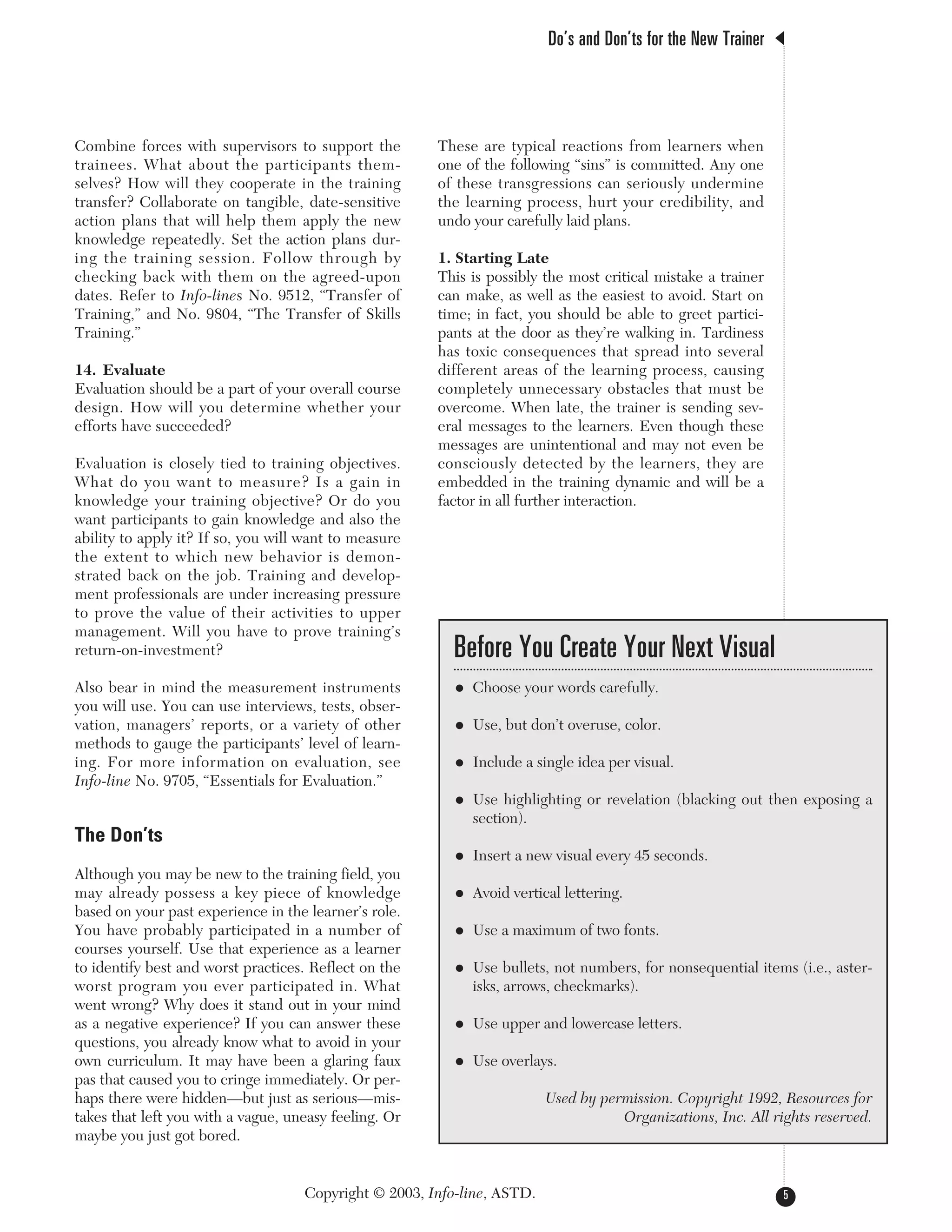 Combine forces with supervisors to support the
trainees. What about the participants them-
selves? How will they cooperate in the training
transfer? Collaborate on tangible, date-sensitive
action plans that will help them apply the new
knowledge repeatedly. Set the action plans dur-
ing the training session. Follow through by
checking back with them on the agreed-upon
dates. Refer to Info-lines No. 9512, “Transfer of
Training,” and No. 9804, “The Transfer of Skills
Training.”
14. Evaluate
Evaluation should be a part of your overall course
design. How will you determine whether your
efforts have succeeded?
Evaluation is closely tied to training objectives.
What do you want to measure? Is a gain in
knowledge your training objective? Or do you
want participants to gain knowledge and also the
ability to apply it? If so, you will want to measure
the extent to which new behavior is demon-
strated back on the job. Training and develop-
ment professionals are under increasing pressure
to prove the value of their activities to upper
management. Will you have to prove training’s
return-on-investment?
Also bear in mind the measurement instruments
you will use. You can use interviews, tests, obser-
vation, managers’ reports, or a variety of other
methods to gauge the participants’ level of learn-
ing. For more information on evaluation, see
Info-line No. 9705, “Essentials for Evaluation.”
The Don’ts
Although you may be new to the training field, you
may already possess a key piece of knowledge
based on your past experience in the learner’s role.
You have probably participated in a number of
courses yourself. Use that experience as a learner
to identify best and worst practices. Reflect on the
worst program you ever participated in. What
went wrong? Why does it stand out in your mind
as a negative experience? If you can answer these
questions, you already know what to avoid in your
own curriculum. It may have been a glaring faux
pas that caused you to cringe immediately. Or per-
haps there were hidden—but just as serious—mis-
takes that left you with a vague, uneasy feeling. Or
maybe you just got bored.
These are typical reactions from learners when
one of the following “sins” is committed. Any one
of these transgressions can seriously undermine
the learning process, hurt your credibility, and
undo your carefully laid plans.
1. Starting Late
This is possibly the most critical mistake a trainer
can make, as well as the easiest to avoid. Start on
time; in fact, you should be able to greet partici-
pants at the door as they’re walking in. Tardiness
has toxic consequences that spread into several
different areas of the learning process, causing
completely unnecessary obstacles that must be
overcome. When late, the trainer is sending sev-
eral messages to the learners. Even though these
messages are unintentional and may not even be
consciously detected by the learners, they are
embedded in the training dynamic and will be a
factor in all further interaction.
Do’s and Don’ts for the New Trainer
5Copyright © 2003, Info-line, ASTD.
Before You Create Your Next Visual
• Choose your words carefully.
• Use, but don’t overuse, color.
• Include a single idea per visual.
• Use highlighting or revelation (blacking out then exposing a
section).
• Insert a new visual every 45 seconds.
• Avoid vertical lettering.
• Use a maximum of two fonts.
• Use bullets, not numbers, for nonsequential items (i.e., aster-
isks, arrows, checkmarks).
• Use upper and lowercase letters.
• Use overlays.
Used by permission. Copyright 1992, Resources for
Organizations, Inc. All rights reserved.
 