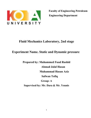 1
Faculty of Engineering Petroleum
Engineering Department
Fluid Mechanics Laboratory, 2nd stage
Experiment Name. Static and Dynamic pressure
Prepared by: Muhammed Fuad Rashid
Ahmad Jalal Hasan
Muhammad Hasan Aziz
Safwan Tofiq
Group: A
Supervised by: Mr. Dara & Mr. Younis
 