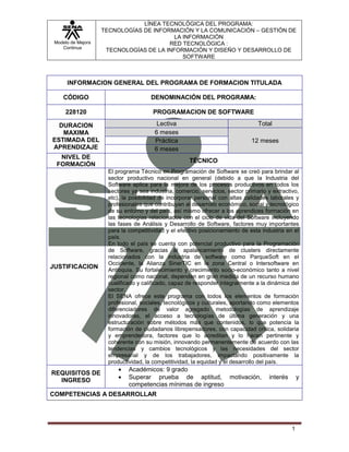 Modelo de Mejora
Continua
LÍNEA TECNOLÓGICA DEL PROGRAMA:
TECNOLOGÍAS DE INFORMACIÓN Y LA COMUNICACIÓN – GESTIÓN DE
LA INFORMACIÓN
RED TECNOLÓGICA :
TECNOLOGÍAS DE LA INFORMACIÓN Y DISEÑO Y DESARROLLO DE
SOFTWARE
1
INFORMACION GENERAL DEL PROGRAMA DE FORMACION TITULADA
CÓDIGO DENOMINACIÓN DEL PROGRAMA:
228120 PROGRAMACION DE SOFTWARE
DURACION
MAXIMA
ESTIMADA DEL
APRENDIZAJE
Lectiva Total
6 meses
12 mesesPráctica
6 meses
NIVEL DE
FORMACIÓN
TÉCNICO
JUSTIFICACION
El programa Técnico en Programación de Software se creó para brindar al
sector productivo nacional en general (debido a que la Industria del
Software aplica para la mejora de los procesos productivos en todos los
sectores ya sea industria, comercio, servicios, sector primario y extractivo,
etc), la posibilidad de incorporar personal con altas calidades laborales y
profesionales que contribuyan al desarrollo económico, social y tecnológico
de su entorno y del país, así mismo ofrecer a los aprendices formación en
las tecnologías relacionados con el ciclo de vida del Software incluyendo
las fases de Análisis y Desarrollo de Software, factores muy importantes
para la competitividad y el efectivo posicionamiento de esta industria en el
país.
En todo el país se cuenta con potencial productivo para la Programación
de Software, gracias al apalancamiento de clusters directamente
relacionados con la industria de software como ParqueSoft en el
Occidente, la Alianza SinerTIC en la zona Central o Intersoftware en
Antioquia. Su fortalecimiento y crecimiento socio-económico tanto a nivel
regional como nacional, dependen en gran medida de un recurso humano
cualificado y calificado, capaz de responder integralmente a la dinámica del
sector.
El SENA ofrece este programa con todos los elementos de formación
profesional, sociales, tecnológicos y culturales, aportando como elementos
diferenciadores de valor agregado metodologías de aprendizaje
innovadoras, el acceso a tecnologías de última generación y una
estructuración sobre métodos más que contenidos, lo que potencia la
formación de ciudadanos librepensadores, con capacidad crítica, solidaria
y emprendedora, factores que lo acreditan y lo hacen pertinente y
coherente con su misión, innovando permanentemente de acuerdo con las
tendencias y cambios tecnológicos y las necesidades del sector
empresarial y de los trabajadores, impactando positivamente la
productividad, la competitividad, la equidad y el desarrollo del país.
REQUISITOS DE
INGRESO
Académicos: 9 grado
Superar prueba de aptitud, motivación, interés y
competencias mínimas de ingreso
COMPETENCIAS A DESARROLLAR
 