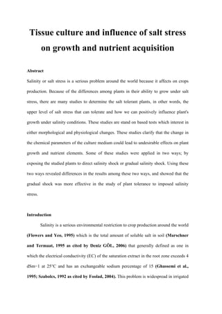 Tissue culture and influence of salt stress
on growth and nutrient acquisition
Abstract
Salinity or salt stress is a serious problem around the world because it affects on crops
production. Because of the differences among plants in their ability to grow under salt
stress, there are many studies to determine the salt tolerant plants, in other words, the
upper level of salt stress that can tolerate and how we can positively influence plant's
growth under salinity conditions. These studies are stand on based tests which interest in
either morphological and physiological changes. These studies clarify that the change in
the chemical parameters of the culture medium could lead to undesirable effects on plant
growth and nutrient elements. Some of these studies were applied in two ways; by
exposing the studied plants to direct salinity shock or gradual salinity shock. Using these
two ways revealed differences in the results among these two ways, and showed that the
gradual shock was more effective in the study of plant tolerance to imposed salinity
stress.
Introduction
Salinity is a serious environmental restriction to crop production around the world
(Flowers and Yeo, 1995) which is the total amount of soluble salt in soil (Marschner
and Termaat, 1995 as cited by Deniz GÖL, 2006) that generally defined as one in
which the electrical conductivity (EC) of the saturation extract in the root zone exceeds 4
dSm−1 at 25°C and has an exchangeable sodium percentage of 15 (Ghassemi et al.,
1995; Szabolcs, 1992 as cited by Foolad, 2004). This problem is widespread in irrigated
Afnan Zuiter.
 