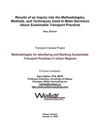 Results of an Inquiry into the Methodologies,
Methods, and Techniques Used to Make Decisions
     About Sustainable Transport Practices
                         FINAL REPORT




                 Transport Canada Project

Methodologies for Identifying and Ranking Sustainable
       Transport Practices in Urban Regions



                     Principal Investigator:

                   Barry Wellar, PhD, MCIP
           Professor Emeritus, University of Ottawa
               Principal, Wellar Consulting Inc.
                     wellarb@uottawa.ca
              http://www.wellarconsulting.com/




                         Ottawa, Ontario
                        January 31, 2009
 