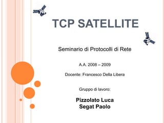 TCP SATELLITE

Seminario di Protocolli di Rete

         A.A. 2008 – 2009

  Docente: Francesco Della Libera


         Gruppo di lavoro:

       Pizzolato Luca
        Segat Paolo
 