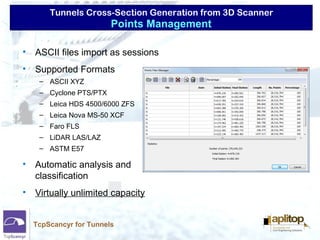Tunnels Cross-Section Generation from 3D Scanner
TcpScancyr for Tunnels
• ASCII files import as sessions
• Supported Formats
– ASCII XYZ
– Cyclone PTS/PTX
– Leica HDS 4500/6000 ZFS
– Leica Nova MS-50 XCF
– Faro FLS
– LiDAR LAS/LAZ
– ASTM E57
• Automatic analysis and
classification
• Virtually unlimited capacity
Points Management
 