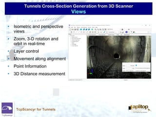 Tunnels Cross-Section Generation from 3D Scanner
TcpScancyr for Tunnels
• Isometric and perspective
views
• Zoom, 3-D rotation and
orbit in real-time
• Layer control
• Movement along alignment
• Point Information
• 3D Distance measurement
Views
 