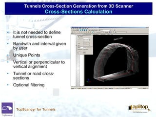 Tunnels Cross-Section Generation from 3D Scanner
TcpScancyr for Tunnels
• It is not needed to define
tunnel cross-section
• Bandwith and interval given
by user
• Unique Points
• Vertical or perpendicular to
vertical alignment
• Tunnel or road cross-
sections
• Optional filtering
Cross-Sections Calculation
 