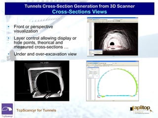 Tunnels Cross-Section Generation from 3D Scanner
TcpScancyr for Tunnels
• Front or perspective
visualization
• Layer control allowing display or
hide points, theorical and
measured cross-sections …
• Under and over-excavation view
Cross-Sections Views
 