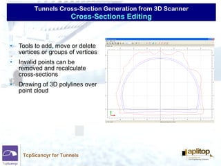 Tunnels Cross-Section Generation from 3D Scanner
TcpScancyr for Tunnels
• Tools to add, move or delete
vertices or groups of vertices
• Invalid points can be
removed and recalculate
cross-sections
• Drawing of 3D polylines over
point cloud
Cross-Sections Editing
 