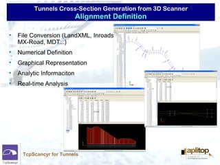 Tunnels Cross-Section Generation from 3D Scanner
TcpScancyr for Tunnels
• File Conversion (LandXML, Inroads,
MX-Road, MDT...)
• Numerical Definition
• Graphical Representation
• Analytic Informaciton
• Real-time Analysis
Alignment Definition
 