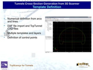 Tunnels Cross-Section Generation from 3D Scanner
TcpScancyr for Tunnels
• Numerical definition from arcs
and lines
• DXF file import and TcpTunnel
CAD files
• Multiple templates and layers
• Definition of control points
Template Definition
 