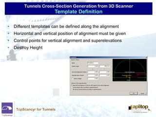 Tunnels Cross-Section Generation from 3D Scanner
TcpScancyr for Tunnels
• Different templates can be defined along the alignment
• Horizontal and vertical position of alignment must be given
• Control points for vertical alignment and superelevations
• Destroy Height
Template Definition
 