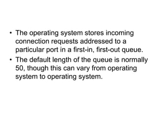 • The operating system stores incoming
connection requests addressed to a
particular port in a first-in, first-out queue.
• The default length of the queue is normally
50, though this can vary from operating
system to operating system.
 