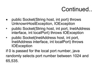 Continued..
public Socket(String host, int port) throws
UnknownHostException, IOException
• public Socket(String host, int port, InetAddress
interface, int localPort) throws IOException
• public Socket(InetAddress host, int port,
InetAddress interface, int localPort) throws
IOException
if 0 is passed for the local port number, java
randomly selects port number between 1024 and
65,535.
 