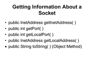 Getting Information About a
Socket
• public InetAddress getInetAddress( )
• public int getPort( )
• public int getLocalPort( )
• public InetAddress getLocalAddress( )
public String toString( ) (Object Method)
 