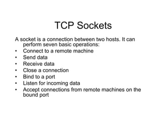 TCP Sockets
A socket is a connection between two hosts. It can
perform seven basic operations:
• Connect to a remote machine
• Send data
• Receive data
• Close a connection
• Bind to a port
• Listen for incoming data
• Accept connections from remote machines on the
bound port
 