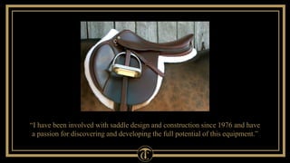 “I have been involved with saddle design and construction since 1976 and have 
a passion for discovering and developing the full potential of this equipment.” 
 