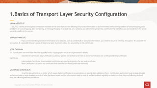 1.What isSSL/TLS?
SSL/TLS creates an encrypted connection between server and client servers allowing for private information to be transmitted without the problems of eavesdropping, data
problems of eavesdropping, data tampering, or message forgery.To enable SSL on a website, you will need to get an SSL Certificate that identifies you and install it on the server.
you and install it on the server.
2.Whydo I needSSL?
If you are transmitting sensitive information on a web site, such as credentials or personal information, you need to secure it with SSL encryption. It is possible for
encryption. It is possible for every piece of data to be seen by others unless it is secured by an SSL certificate.
3.SSLCertificate
SSL Certificates are small data files that digitally bind a cryptographic key to an organization’s details.
User/ServerCertificate :SSL Certificate issued to a specific server/host is termed as ServerCertificate/User certificate/Identity Certificate.
Certificate.
IntermediateCertificate : Intermediate certificates are used as a stand-in for our root certificate.
Root Certificate: It is public key certificate that identifies the Root CertificateAuthority
4.Certificate authority (CA)
A certificate authority is an entity which issues digital certificates to organizations or people after validating them. Certification authorities have to keep detailed
authorities have to keep detailed records of what has been issued and the information used to issue it, and are audited regularly to make sure that they are following defined
they are following defined procedures
1.Basics of Transport Layer Security Configuration
Copyright 2022, Oracle and/or affiliates. All rights reserved
 