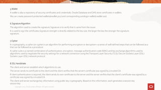 5.Wallet
A wallet is also a repository of security certificates and credentials.Oracle Database and OHS store certificates in wallets.
We can create password-protected wallets(ewallet.p12) and corresponding autologin wallet(cwallet.sso)
6.SignatureAlgorithm
The algorithm used to create the signature.Signature is to verify that it came from the issuer.
It is used to sign the certificates.Signature strength is directly related to the key size, the larger the key the stronger the signature.
signature.
7.Cipher
In cryptography, a cipher (or cypher) is an algorithm for performing encryption or decryption—a series of well-defined steps that can be followed as a
that can be followed as a procedure
A cipher suite is a named combination of authentication, encryption, message authentication code (MAC) and key exchange algorithms used to
algorithms used to negotiate the security settings for a network connection using theTransport Layer Security (TLS) / Secure Sockets Layer (SSL)
Sockets Layer (SSL) network protocol.
8.SSL Handshake
The client and server establish which algorithms to use.
The server sends its certificate to the client and the client verifies that the server's certificate was signed by a trusted CA.
If client authentication is required, the client sends its own certificate to the server and the server verifies that the client's certificate was signed by a
certificate was signed by a trustedCA.
The client and server exchange key information using public key cryptography. Based on this information, each generates a session key
session key
Copyright 2022, Oracle and/or affiliates. All rights reserved
 