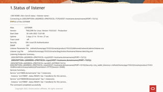 <DB HOME>/bin>lsnrctl status <listener name>
Connecting to (DESCRIPTION=(ADDRESS=(PROTOCOL=TCP)(HOST=hostname.domainname)(PORT=1521)))
STATUS of the LISTENER
------------------------
Alias LISTENER
Version TNSLSNR for Linux: Version 19.0.0.0.0 - Production
Start Date 30-JUN-2022 15:01:08
Uptime 3 days 21 hr. 10 min. 27 sec
Trace Level off
Security ON: Local OS Authentication
SNMP OFF
Listener Parameter File /refresh/home/app/19.8.0.0/oracle/product/19.8.0.0/dbhome6/network/admin/listener.ora
Listener Log File /refresh/home/app/19.8.0.0/oracle/diag/tnslsnr/hostname/listener/alert/log.xml
Listening Endpoints Summary...
(DESCRIPTION=(ADDRESS=(PROTOCOL=tcp)(HOST=hostname.domainname)(PORT=1521)))
(DESCRIPTION=(ADDRESS=(PROTOCOL=tcps)(HOST=hostname.domainname)(PORT=1523)))
(DESCRIPTION=(ADDRESS=(PROTOCOL=ipc)(KEY=EXTPROC1521)))
(DESCRIPTION=(ADDRESS=(PROTOCOL=tcps)(HOST=hostname.domainname)(PORT=5510))(Security=(my_wallet_directory=/refresh/home/app/19.8.0.0/oracle/product/19.8.0
.0/dbhome6/srinivasa/wallets))(Presentation=HTTP)(Session=RAW))
Services Summary...
Service "orcl19800.domainname" has 1 instance(s).
Instance "orcl19800", status READY, has 1 handler(s) for this service...
Service "orcl19800XDB.domainname" has 1 instance(s).
Instance "orcl19800", status READY, has 1 handler(s) for this service...
The command completed successfully
1.Status of listener
Copyright 2022, Oracle and/or affiliates. All rights reserved
 