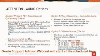 ATTENTION – AUDIO Options
Advisor Webcast PDF, Recording and
Community Thread:
 Recording will be available within 48 hours at Advisor
Webcast PDF & Recording: Oracle Support
Document 2877140.2 - Troubleshooting issues with
TCPS Configuration/Communication on Database
[Video]
https://support.oracle.com/rs?type=doc&id=287714
0.2
 Use Community link for Q&A -
https://community.oracle.com/mosc/discussion/xxxx
 For upcoming Oracle Database Advisor Webcasts &
recordings, see Doc ID 1456176.2
Option 1: Voice Streaming – Computer Audio
 No need to dial in on a telephone, the
Advisor Webcast can be heard through your
computer speakers or an attached headset.
 Questions can be asked via Chat box
Option 2: Teleconference (Dial In)
 Questions can be asked over phone or in the Chat box
 Requires telephone to dial in
 Details
 Webinar ID: 944 9650 5115
 US toll dial in: +1 669 900 6833
 US toll dial in: +1 346 248 7799
International numbers available:
https://oracle.zoom.us/u/a87POGYP
Oracle Support Advisor Webcast will start at the scheduled time
Copyright 2022, Oracle and/or affiliates. All rights reserved
 
