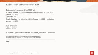 5.Connection to Database over TCPS
$sqlplus srini/<password>@orcl19800_ssl
SQL*Plus: Release 19.0.0.0.0 - Production on Mon Jul 4 16:23:05 2022
Version 19.8.0.0.0
Connected to:
Oracle Database 19c Enterprise Edition Release 19.0.0.0.0 - Production
Version 19.8.0.0.0
SQL> show user
USER is "SRINI“
SQL> select sys_context('USERENV','NETWORK_PROTOCOL') from dual;
SYS_CONTEXT('USERENV','NETWORK_PROTOCOL')
--------------------------------------------------------------------------------
tcps
Copyright 2022, Oracle and/or affiliates. All rights reserved
 