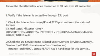 I. Verify if the listener is accessible through SSL port
1.Check the listener hostname/IP and TCPS port set from the status of
listener
$lsnrctl status <listener name>
(DESCRIPTION=(ADDRESS=(PROTOCOL=tcps)(HOST=hostname.domain
name)(PORT=1523)))
2.Check the DB Service name is listed under Services Services Summary...
Service "orcl19800.domainname" has 1 instance(s).
Instance "orcl19800", status READY, has 1 handler(s) for this service...
Follow the checklist below when connection to DB fails over SSL connection
Copyright 2022, Oracle and/or affiliates. All rights reserved
 