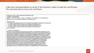Copyright 2021, Oracle and/or affiliates. All rights reserved
2.Run the command below to verify if the listener is able to load the certificates.
The command need to return the certificates
$ openssl s_client -connect dbserver.domainname:1523
CONNECTED(00000003)
depth=1 C = IN, ST = KAR, L = BLR, O = ORACLE, OU = DBSEC, CN = DBServerCA
verify error:num=19:self signed certificate in certificate chain
---
Certificate chain
0 s:/C=IN/ST=Karnataka/L=BLR-OTP/O=ORACLE/OU=DBSEC/CN=dbserver.domainname
i:/C=IN/ST=KAR/L=BLR/O=ORACLE/OU=DBSEC/CN=DBServerCA
1 s:/C=IN/ST=KAR/L=BLR/O=ORACLE/OU=DBSEC/CN=DBServerCA
i:/C=IN/ST=KAR/L=BLR/O=ORACLE/OU=DBSEC/CN=DBServerCA
Server certificate
-----BEGIN CERTIFICATE-----
MIIDQzCCAisCAhI2MA0GCSqGSIb3DQEBCwUAMFwxCzAJBgNVBAYTAklOMQwwCgYD
VQQIDANLQVIxDDAKBgNVBAcMA0JMUjEPMA0GA1UECgwGT1JBQ0xFMQ4wDAYDVQQL
DAVEQlNFQzEQMA4GA1UEAwwHU1JJQ0VSVDAeFw0yMjA3MDQxNDE0NTFaFw0yMzA3
MDQxNDE0NTFaMHIxCzAJBgNVBAYTAklOMRIwEAYDVQQIEwlLYXJuYXRha2ExEDAO
BgNVBAcTB0JMUi1PVFAxDzANBgNVBAoTBk9SQUNMRTEOMAwGA1UECxMFREJTRUMx
HDAaBgNVBAMTE2Ric2VydmVyLmRvbWFpbm5hbWUwggEiMA0GCSqGSIb3DQEBAQUA
A4IBDwAwggEKAoIBAQCCwQJxda+4cClkZjxvdVS+G2Zo4eBsTRSrQWkikKjwySEY
DUhAr7piw3eA0AvCNYYjEnLT93+oK7FprVQz77Gg0KROBdUU/xgd173zGUyfaG8w
aOjuh6BlmU08lE2RqGph7cGiQWvx0XHyaiVaviZNxpY0qP8uL5eEnyYQ0Dd5efrU
5BF5QyCtwR0F0MmpeVvQ3qvvmiYuJfqHDqXnVrsxNIEr114HMlHnEunnk7lUSfoD
vX3ojCz3FjqT0OCeD3+Xwgf6HfaV4i6klyJnoQS19vBWo6LcfMUFVxl8W7QLcE5x
GyPeJgBLDu04euvFYngRwWT8Ozuur2ySpstzTXhLAgMBAAEwDQYJKoZIhvcNAQEL
BQADggEBAJSOJhS9A+8W/TnrMFmDU6BH1qI4XDNKJgiC6R3E4oG4GPVHL4U3is0Y
 