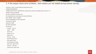 3. If the output return error as below , then wallets are not loaded during listener startup.
$ openssl s_client -connect dbserver.domainname:1523
CONNECTED(00000003)
140404937381776:error:140790E5:SSL routines:ssl23_write:ssl handshake failure:s23_lib.c:177:
no peer certificate available
No client certificate CA names sent
SSL handshake has read 0 bytes and written 289 bytes
New, (NONE), Cipher is (NONE)
Secure Renegotiation IS NOT supported
Compression: NONE
Expansion: NONE
No ALPN negotiated
SSL-Session:
Protocol : TLSv1.2
Cipher : 0000
Session-ID:
Session-ID-ctx:
Master-Key:
Key-Arg : None
Krb5 Principal: None
PSK identity: None
PSK identity hint: None
Start Time: 1657277758
Timeout : 300 (sec)
Verify return code: 0 (ok)
---
Copyright 2022, Oracle and/or affiliates. All rights reserved
 