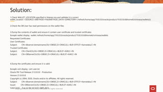 1.Check WALLET_LOCATION specified in listener.ora and validate it is correct
wallet_location =(SOURCE=(METHOD=File)(METHOD_DATA=(DIRECTORY=/refresh/home/app/19.8.0.0/oracle/product/19.8.0.0/dbhome6/srinivasa/wallets)))
2.Check the DB User has read permissions on the wallet files
3.Dump the contents of wallet and ensure it contain user certificate and trusted certificates
$orapki wallet display -wallet /refresh/home/app/19.8.0.0/oracle/product/19.8.0.0/dbhome6/srinivasa/wallets
Requested Certificates:
User Certificates:
Subject: CN=dbserver.domainname,OU=DBSEC,O=ORACLE,L=BLR-OTP,ST=Karnataka,C=IN
Trusted Certificates:
Subject: CN=ClientCA,OU=DBSEC,O=ORACLE,L=BLR,ST=KAR,C=IN
Subject: CN=DBServerCA,OU=DBSEC,O=ORACLE,L=BLR,ST=KAR,C=IN
4.Dump the certificates and ensure it is valid
$orapki cert display -cert user.txt
Oracle PKI Tool Release 21.0.0.0.0 - Production
Version 21.0.0.0.0
Copyright (c) 2004, 2020, Oracle and/or its affiliates. All rights reserved.
Subject: CN=dbserver.domainname,OU=DBSEC,O=ORACLE,L=BLR-OTP,ST=Karnataka,C=IN
Issuer: CN=DBServerCA,OU=DBSEC,O=ORACLE,L=BLR,ST=KAR,C=IN
Valid Until: Tue Jul 04 14:14:51 GMT 2023
Solution:
Copyright 2022, Oracle and/or affiliates. All rights reserved
 