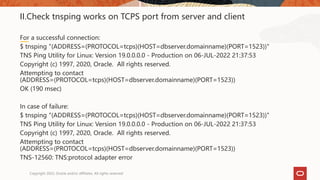 II.Check tnsping works on TCPS port from server and client
For a successful connection:
$ tnsping "(ADDRESS=(PROTOCOL=tcps)(HOST=dbserver.domainname)(PORT=1523))"
TNS Ping Utility for Linux: Version 19.0.0.0.0 - Production on 06-JUL-2022 21:37:53
Copyright (c) 1997, 2020, Oracle. All rights reserved.
Attempting to contact
(ADDRESS=(PROTOCOL=tcps)(HOST=dbserver.domainname)(PORT=1523))
OK (190 msec)
In case of failure:
$ tnsping "(ADDRESS=(PROTOCOL=tcps)(HOST=dbserver.domainname)(PORT=1523))"
TNS Ping Utility for Linux: Version 19.0.0.0.0 - Production on 06-JUL-2022 21:37:53
Copyright (c) 1997, 2020, Oracle. All rights reserved.
Attempting to contact
(ADDRESS=(PROTOCOL=tcps)(HOST=dbserver.domainname)(PORT=1523))
TNS-12560: TNS:protocol adapter error
Copyright 2022, Oracle and/or affiliates. All rights reserved
 