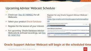  Check out Doc ID 740966.2 for all
Webcasts.
 Select your product Oracle Database
 Register for the session of your interest.
 For upcoming Oracle Database Advisor
Webcasts & archived recordings, see Doc
ID 1456176.2
Upcoming Advisor Webcast Schedule
Oracle Support Advisor Webcast will begin at the scheduled time
Register for any Oracle Support Advisor Webcast
from:
https://go.oracle.com/oraclesupportadvisorwebca
sts
Copyright 2022, Oracle and/or affiliates. All rights reserved
 